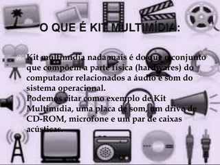  Kit multimídia nada mais é do que o conjunto 
que compõem a parte física (hardwares) do 
computador relacionados a áudio e som do 
sistema operacional. 
Podemos citar como exemplo de Kit 
Multimídia, uma placa de som, um drive de 
CD-ROM, microfone e um par de caixas 
acústicas. 
 