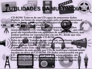  CD-ROM: Trata-se de um CD capaz de armazenar dados 
digitais, na forma de arquivos, visto pelo sistema operacional 
como se fosse um disquete de alta capacidade, porém não 
permite gravações, apenas leitura. 
CD - Áudio: É um CD no qual estão armazenadas trilhas 
musicais. São os CDs vendidos nas “lojas de discos”, que em 
geral são reproduzidos em aparelhos de som (CD Players), mas 
podem também ser reproduzidos em um PC, desde que seja 
equipado com um drive de CD-ROM 
 Cabo de dados: Trata-se de um cabo flat, semelhante ao usado 
pelos discos rígidos, através do qual trafegam comando e os 
dados digitais lidos de CD-ROM. 
Cabo de áudio: Este cabo transporta sinais analógicos 
resultantes do som gerado por CDs de áudio que estejam sendo 
tocados no drive de CD-ROM. OS dados armazenados em um 
CD - Áudio são digitais, mas para que sejam ouvidos, são 
convertidos em analógicos pelo próprio drive. Depois do 
tratamento, podem ser transmitido para as caixas de som. 
 