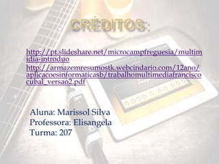http://pt.slideshare.net/microcampfreguesia/multim 
idia-introduo 
http://armazemresumostk.webcindario.com/12ano/ 
aplicacoesinformaticasb/trabalhomultimediafrancisco 
cubal_versao2.pdf 
Aluna: Marissol Silva 
Professora: Elisangela 
Turma: 207 
