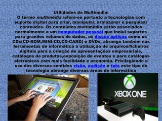 Utilidades da Multimídia: 
O termo multimédia refere-se portanto a tecnologias com 
suporte digital para criar, manipular, armazenar e pesquisar 
conteúdos. Os conteúdos multimédia estão associados 
normalmente a um computador pessoal que inclui suportes 
para grandes volumes de dados, os discos ópticos como os 
CDs(CD-ROM,MINI-CD,CD-CARD) e DVDs, abrange também nas 
ferramentas de informática a utilização de arquivos/ficheiros 
digitais para a criação de apresentações empresariais, 
catálogos de produtos,exposição de eventos e para catálogos 
eletrónicos com mais facilidade e economia. Privilegiando o 
uso dos diversos sentidos visão, audição e tato este tipo de 
tecnologia abrange diversas áreas de informática 
 