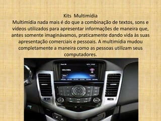 Kits Multimídia 
Multimídia nada mais é do que a combinação de textos, sons e 
vídeos utilizados para apresentar informações de maneira que, 
antes somente imaginávamos, praticamente dando vida às suas 
apresentação comerciais e pessoais. A multimídia mudou 
completamente a maneira como as pessoas utilizam seus 
computadores. 
 