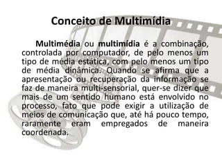 Conceito de Multimídia
Multimédia ou multimídia é a combinação,
controlada por computador, de pelo menos um
tipo de média estática, com pelo menos um tipo
de média dinâmica. Quando se afirma que a
apresentação ou recuperação da informação se
faz de maneira multi-sensorial, quer-se dizer que
mais de um sentido humano está envolvido no
processo, fato que pode exigir a utilização de
meios de comunicação que, até há pouco tempo,
raramente eram empregados de maneira
coordenada.
 