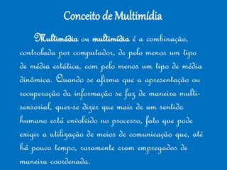 Conceito de Multimídia
Multimédia ou multimídia é a combinação,
controlada por computador, de pelo menos um tipo
de média estática, com pelo menos um tipo de média
dinâmica. Quando se afirma que a apresentação ou
recuperação da informação se faz de maneira multi-
sensorial, quer-se dizer que mais de um sentido
humano está envolvido no processo, fato que pode
exigir a utilização de meios de comunicação que, até
há pouco tempo, raramente eram empregados de
maneira coordenada.
 