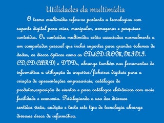 O termo multimídia refere-se portanto a tecnologias com
suporte digital para criar, manipular, armazenar e pesquisar
conteúdos. Os conteúdos multimídia estão associados normalmente a
um computador pessoal que inclui suportes para grandes volumes de
dados, os discos ópticos como os CDs(CD-ROM,MINI-
CD,CD-CARD) e DVDs, abrange também nas ferramentas de
informática a utilização de arquivos/ficheiros digitais para a
criação de apresentações empresariais, catálogos de
produtos,exposição de eventos e para catálogos eletrônicos com mais
facilidade e economia. Privilegiando o uso dos diversos
sentidos visão, audição e tacto este tipo de tecnologia abrange
diversas áreas de informática.
 