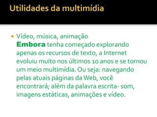  Vídeo, música, animação
Embora tenha começado explorando
apenas os recursos de texto, a Internet
evoluiu muito nos últimos 10 anos e se tornou
um meio multimídia.Ou seja: navegando
pelas atuais páginas daWeb, você
encontrará; além da palavra escrita- som,
imagens estáticas, animações e vídeo.
 