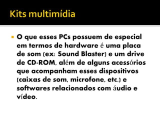  O que esses PCs possuem de especial
em termos de hardware é uma placa
de som (ex: Sound Blaster) e um drive
de CD-ROM, além de alguns acessórios
que acompanham esses dispositivos
(caixas de som, microfone, etc.) e
softwares relacionados com áudio e
vídeo.
