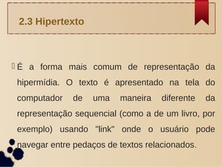  É a forma mais comum de representação da
hipermídia. O texto é apresentado na tela do
computador de uma maneira diferente da
representação sequencial (como a de um livro, por
exemplo) usando "link" onde o usuário pode
navegar entre pedaços de textos relacionados.
2.3 Hipertexto
 