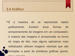  É a maneira de se representar dados
graficamente. Existem duas formas de
armazenamento de imagens em um computador.
A maioria das imagens é armazenada na forma
de mapa de bits, mas alguns aplicativos mais
sofisticados utilizam imagens vetoriais que são
formadas a partir de primitivas gráficas (ponto,
2.4 Gráfico
 