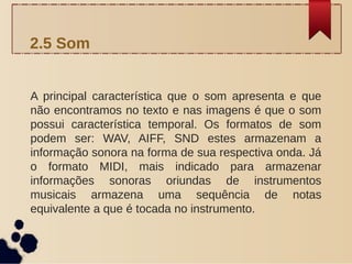A principal característica que o som apresenta e que
não encontramos no texto e nas imagens é que o som
possui característica temporal. Os formatos de som
podem ser: WAV, AIFF, SND estes armazenam a
informação sonora na forma de sua respectiva onda. Já
o formato MIDI, mais indicado para armazenar
informações sonoras oriundas de instrumentos
musicais armazena uma sequência de notas
equivalente a que é tocada no instrumento.
2.5 Som
 