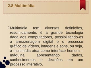  Multimídia tem diversas definições,
resumidamente, é a grande tecnologia
dada aos computadores, possibilitando-os
a armazenagem digital e o processo
gráfico de vídeos, imagens e sons, ou seja,
a multimídia atua como interface homem –
máquina apresentando dados,
conhecimentos e decisões em um
processo interativo.
2.8 Multimídia
 