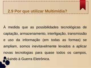 À medida que as possibilidades tecnológicas de
captação, armazenamento, interligação, transmissão
e uso da informação (em todas as formas) se
ampliam, somos inevitavelmente levados a aplicar
novas tecnologias para quase todos os campos,
incluindo à Guerra Eletrônica.
2.9 Por que utilizar Multimídia?
 