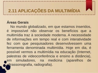 Áreas Gerais
No mundo globalizado, em que estamos inseridos,
é impossível não observar os benefícios que a
multimídia traz à sociedade moderna. A necessidade
de informações em tempo real e com interatividade
fez com que pesquisadores desenvolvessem uma
ferramenta denominada multimídia. Hoje em dia, é
possível vermos a multimídia na educação (Internet,
palestras de videoconferência e ensino a distância),
em simuladores, na medicina (aparelhos de
ultrassonografia, radiografia).
2.11 APLICAÇÕES DA MULTIMÍDIA
 