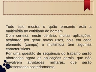 Tudo isso mostra o quão presente está a
multimídia no cotidiano do homem.
Com certeza, neste cenário, muitas aplicações,
acabarão por gerar novos usos, pois em cada
elemento (campo) a multimídia tem algumas
características.
Por uma questão de sequência do trabalho serão
abordadas agora as aplicações gerais, que não
envolvem atividades militares, que serão
apresentadas posteriormente.
 