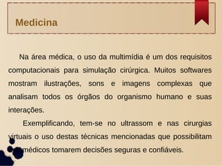 Na área médica, o uso da multimídia é um dos requisitos
computacionais para simulação cirúrgica. Muitos softwares
mostram ilustrações, sons e imagens complexas que
analisam todos os órgãos do organismo humano e suas
interações.
Exemplificando, tem-se no ultrassom e nas cirurgias
virtuais o uso destas técnicas mencionadas que possibilitam
aos médicos tomarem decisões seguras e confiáveis.
Medicina
 