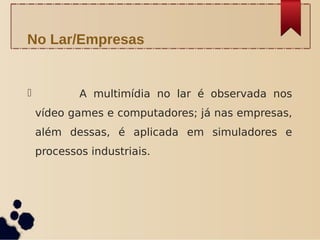              A multimídia no lar é observada nos
vídeo games e computadores; já nas empresas,
além dessas, é aplicada em simuladores e
processos industriais.  
No Lar/Empresas
 