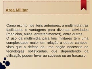 Como escrito nos itens anteriores, a multimídia traz
facilidades e vantagens para diversas atividades
(medicina, aulas, entretenimentos), entre outras.
O uso da multimídia para fins militares tem uma
complexidade maior em relação a outros campos,
visto que a defesa de uma nação necessita de
tecnologias sofisticadas, que dependendo da
utilização podem levar ao sucesso ou ao fracasso.
Área Militar
 