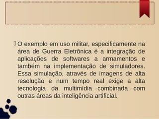  O exemplo em uso militar, especificamente na
área de Guerra Eletrônica é a integração de
aplicações de softwares a armamentos e
também na implementação de simuladores.
Essa simulação, através de imagens de alta
resolução e num tempo real exige a alta
tecnologia da multimídia combinada com
outras áreas da inteligência artificial.
 