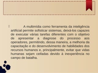              A multimídia como ferramenta da inteligência
artificial permite sofisticar sistemas, deixá-los capazes
de executar várias tarefas diferentes com o objetivo
de apresentar a diagnose do processo aos
operadores, permitindo, dessa maneira, a melhoria da
capacitação e do desenvolvimento de habilidades dos
recursos humanos e, principalmente, evitar que vidas
humanas sejam ceifadas devido à inexperiência no
campo de batalha.
 