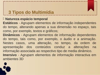  Natureza espácio temporal
Estáticos - Agrupam elementos de informação independentes
do tempo, alterando apenas a sua dimensão no espaço, tais
como, por exemplo, textos e gráficos;
Dinâmicos - Agrupam elementos de informação dependentes
do tempo, tais como, por exemplo, o áudio e a animação.
Nestes casos, uma alteração, no tempo, da ordem de
apresentação dos conteúdos conduz a alterações na
informação associada ao respectivo tipo de media dinâmico.
Imersivo - Agrupam elementos de informação interactiva em
ambientes 3D
3 Tipos do Multimídia
 