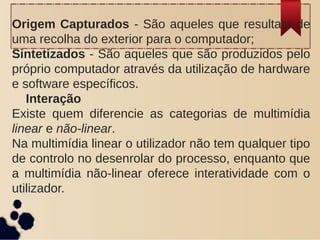 Origem Capturados - São aqueles que resultam de
uma recolha do exterior para o computador;
Sintetizados - São aqueles que são produzidos pelo
próprio computador através da utilização de hardware
e software específicos.
Interação
Existe quem diferencie as categorias de multimídia
linear e não-linear.
Na multimídia linear o utilizador não tem qualquer tipo
de controlo no desenrolar do processo, enquanto que
a multimídia não-linear oferece interatividade com o
utilizador.
 