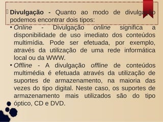  Divulgação - Quanto ao modo de divulgação
podemos encontrar dois tipos:
• Online - Divulgação online significa a
disponibilidade de uso imediato dos conteúdos
multimídia. Pode ser efetuada, por exemplo,
através da utilização de uma rede informática
local ou da WWW.
• Offline - A divulgação offline de conteúdos
multimédia é efetuada através da utilização de
suportes de armazenamento, na maioria das
vezes do tipo digital. Neste caso, os suportes de
armazenamento mais utilizados são do tipo
óptico, CD e DVD.
 