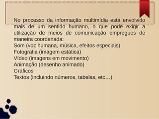 No processo da informação multimídia está envolvido
mais de um sentido humano, o que pode exigir a
utilização de meios de comunicação empregues de
maneira coordenada:
Som (voz humana, música, efeitos especiais)
Fotografia (imagem estática)
Vídeo (imagens em movimento)
Animação (desenho animado)
Gráficos
Textos (incluindo números, tabelas, etc…)
 