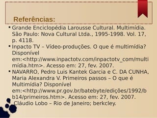 Grande Enciclopédia Larousse Cultural. Multimídia.
São Paulo: Nova Cultural Ltda., 1995-1998. Vol. 17,
p. 4118.
 Inpacto TV – Vídeo-produções. O que é multimídia?
Disponível
em:<http://www.inpactotv.com/inpactotv_com/multi
mídia.htm>. Acesso em: 27, fev. 2007.
 NAVARRO, Pedro Luis Kantek Garcia e C. DA CUNHA,
Maria Alexandra V. Primeiros passos – O que é
Multimídia? Disponível
em:<http://www.pr.gov.br/batebyte/edições/1992/b
b14/primeiros.htm>. Acesso em: 27, fev. 2007.
 Cláudio Lobo – Rio de Janeiro; berkcley.
Referências:
 