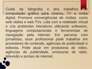 Cuida da fotografia e dos trabalhos em
computação gráfica para cinema, TV e mídia
digital. Promove convergências de mídias, como
web rádios e web TVs. Lida com a realidade virtual
e cria ambientes interativos utilizando softwares,
linguagens computacionais e ferramentas de
navegação pela internet. Em parceria com
jornalistas, esse profissional pode trabalhar em
provedores de conteúdo, agências de publicidade e
editoras. Pode atuar em produtoras de vídeo,
agências de publicidade, emissoras de rádio,
televisão e portais de internet.
 