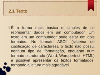  É a forma mais básica e simples de se
representar dados em um computador. Um
texto em um computador pode estar em dois
formatos. No formato ASCII (sistema de
codificação de caracteres), o texto não possui
nenhum tipo de formatação, enquanto num
formato estruturado (Word, Wordperfect, HTML)
é possível apresentar os textos formatados,
tornando a leitura mais agradável.
2.1 Texto
 