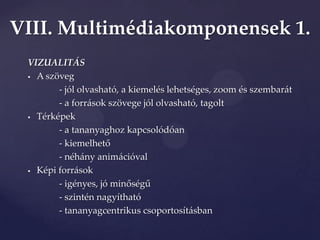 VIII. Multimédiakomponensek 1.
 VIZUALITÁS
  A szöveg

        - jól olvasható, a kiemelés lehetséges, zoom és szembarát
        - a források szövege jól olvasható, tagolt
  Térképek

        - a tananyaghoz kapcsolódóan
        - kiemelhető
        - néhány animációval
  Képi források

        - igényes, jó minőségű
        - szintén nagyítható
        - tananyagcentrikus csoportosításban
 