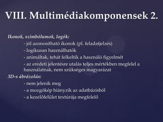 VIII. Multimédiakomponensek 2.
Ikonok, szimbólumok, logók:
       - jól azonosítható ikonok (pl. feladatjelzés)
       - logikusan használhatók
       - animáltak, tehát felkeltik a használó figyelmét
       - az eredeti jelentésre utalás teljes mértékben megfelel a
       használatnak, nem szükséges magyarázat
3D-s ábrázolás:
       - nem jelenik meg
       - a mozgókép hiányzik az adatbázisból
       - a kezelőfelület textúr{ja megfelelő
 