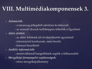 VIII. Multimédiakomponensek 3.

    Animációk:
          - a tananyag jellegéből adódóan korl{tozott
          - az anim{lt ikonok kellőképpen felkeltik a figyelmet
    Aktív felület:
          - az aktív felületek jól elválaszthatók egymástól
          - információt hordoznak, nem öncélú
          - könnyel kezelhető
    Auditív információk:
          - menüváltásnál hangeffektek segítik a felhasználót
    Mozgóképi formanyelvi sajátosságok:
          - nincs mozgóképállomány
 
