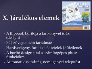 X. Járulékos elemek

   A flipbook borítója a tankönyvet idézi
    (design)
   Fülszöveget nem tartalmaz
   Hardverigény, futtatási feltételek jelöletlenek
   A borító design utal a számítógépes plusz
    funkciókra
   Automatikus indítás, nem igényel telepítést
 