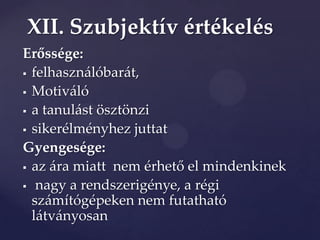 XII. Szubjektív értékelés
Erőssége:
 felhasználóbarát,

 Motiváló

 a tanulást ösztönzi

 sikerélményhez juttat

Gyengesége:
 az {ra miatt nem érhető el mindenkinek

 nagy a rendszerigénye, a régi
  számítógépeken nem futatható
  látványosan
 