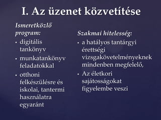 I. Az üzenet közvetítése
Ismeretközlő
program:              Szakmai hitelesség:
 digitális            a hatályos tantárgyi
  tankönyv              érettségi
 munkatankönyv         vizsgakövetelményeknek
  feladatokkal          mindenben megfelelő,
 otthoni              Az életkori

  felkészülésre és      sajátosságokat
  iskolai, tantermi     figyelembe veszi
  használatra
  egyaránt
 