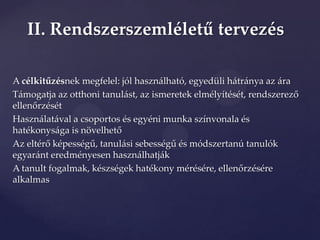 II. Rendszerszemléletű tervezés

A célkitűzésnek megfelel: jól használható, egyedüli hátránya az ára
T{mogatja az otthoni tanul{st, az ismeretek elmélyítését, rendszerező
ellenőrzését
Használatával a csoportos és egyéni munka színvonala és
hatékonys{ga is növelhető
Az eltérő képességű, tanul{si sebességű és módszertanú tanulók
egyaránt eredményesen használhatják
A tanult fogalmak, készségek hatékony mérésére, ellenőrzésére
alkalmas
 