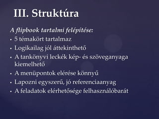 III. Struktúra
A flipbook tartalmi felépítése:
 5 témakört tartalmaz

 Logikailag jól {ttekinthető

 A tankönyvi leckék kép- és szöveganyaga

  kiemelhető
 A menüpontok elérése könnyű

 Lapozni egyszerű, jó referenciaanyag

 A feladatok elérhetősége felhaszn{lóbar{t
 