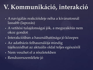 V. Kommunikáció, interakció
   A navigálás reakcióideje néha a kívánatosnál
    lassabb (lapozás)
   A vetítési tulajdonságai jók, a megszakítás nem
    okoz gondot
   Interakcióiban a használhatósága jó közepes
   Az adatbázis felhasználója mindig
    t{jékozódhat az aktu{lis oldal teljes egészéről
   Nem veszhet el a részletekben
   Rendszerszemlélete jó
 