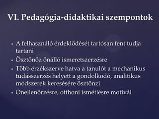 VI. Pedagógia-didaktikai szempontok


   A felhaszn{ló érdeklődését tartósan fent tudja
    tartani
   Ösztönöz önálló ismeretszerzésre
   Több érzékszerve hatva a tanulót a mechanikus
    tudásszerzés helyett a gondolkodó, analitikus
    módszerek keresésére ösztönzi
   Önellenőrzésre, otthoni ismétlésre motiv{l
 