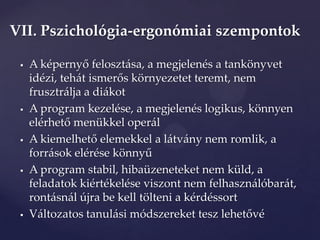 VII. Pszichológia-ergonómiai szempontok

    A képernyő feloszt{sa, a megjelenés a tankönyvet
     idézi, teh{t ismerős környezetet teremt, nem
     frusztrálja a diákot
    A program kezelése, a megjelenés logikus, könnyen
     elérhető menükkel oper{l
    A kiemelhető elemekkel a l{tv{ny nem romlik, a
     forr{sok elérése könnyű
    A program stabil, hibaüzeneteket nem küld, a
     feladatok kiértékelése viszont nem felhasználóbarát,
     rontásnál újra be kell tölteni a kérdéssort
    V{ltozatos tanul{si módszereket tesz lehetővé
 