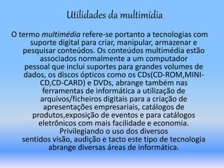 O termo multimédia refere-se portanto a tecnologias com
suporte digital para criar, manipular, armazenar e
pesquisar conteúdos. Os conteúdos multimédia estão
associados normalmente a um computador
pessoal que inclui suportes para grandes volumes de
dados, os discos ópticos como os CDs(CD-ROM,MINI-
CD,CD-CARD) e DVDs, abrange também nas
ferramentas de informática a utilização de
arquivos/ficheiros digitais para a criação de
apresentações empresariais, catálogos de
produtos,exposição de eventos e para catálogos
eletrônicos com mais facilidade e economia.
Privilegiando o uso dos diversos
sentidos visão, audição e tacto este tipo de tecnologia
abrange diversas áreas de informática.
Utilidades da multimídia
 