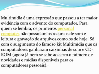 Multimídia é uma expressão que passou a ter maior
evidência com o advento do computador. Para
quem se lembra, os primeiros personal
computes não possuíam os recursos de som e
leitura e gravação de arquivos como os de hoje. Só
com o surgimento do famoso kit Multimídia que os
computadores ganharam caixinhas de som e CD-
ROM (agora já nem se sabe ao certo o número de
novidades e mídias disponíveis para os
computadores pessoais).
 