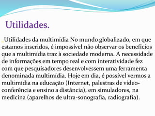 Utilidades.
. Utilidades da multimídia No mundo globalizado, em que
estamos inseridos, é impossível não observar os benefícios
que a multimídia traz à sociedade moderna. A necessidade
de informações em tempo real e com interatividade fez
com que pesquisadores desenvolvessem uma ferramenta
denominada multimídia. Hoje em dia, é possível vermos a
multimídia na educação (Internet, palestras de vídeo-
conferência e ensino a distância), em simuladores, na
medicina (aparelhos de ultra-sonografia, radiografia).
 