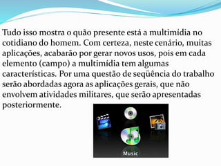 Tudo isso mostra o quão presente está a multimídia no
cotidiano do homem. Com certeza, neste cenário, muitas
aplicações, acabarão por gerar novos usos, pois em cada
elemento (campo) a multimídia tem algumas
características. Por uma questão de seqüência do trabalho
serão abordadas agora as aplicações gerais, que não
envolvem atividades militares, que serão apresentadas
posteriormente.
 