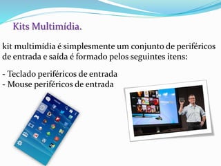 Kits Multimídia.
kit multimídia é simplesmente um conjunto de periféricos
de entrada e saída é formado pelos seguintes itens:
- Teclado periféricos de entrada
- Mouse periféricos de entrada
 