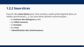 1.2.2 Sous-titres
Fournir des sous-titres pour tout contenu audio préenregistré dans un
média synchronisé […]. Les sous-titres doivent communiquer :
• le contenu des dialogues parlés
• les effets sonores
• la musique
• les rires
• l'identification des interlocuteurs.
2
 