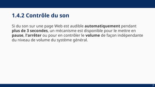 1.4.2 Contrôle du son
Si du son sur une page Web est audible automatiquement pendant
plus de 3 secondes, un mécanisme est disponible pour le mettre en
pause, l'arrêter ou pour en contrôler le volume de façon indépendante
du niveau de volume du système général.
7
 