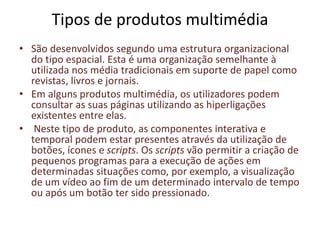 Tipos de produtos multimédia
• São desenvolvidos segundo uma estrutura organizacional
do tipo espacial. Esta é uma organização semelhante à
utilizada nos média tradicionais em suporte de papel como
revistas, livros e jornais.
• Em alguns produtos multimédia, os utilizadores podem
consultar as suas páginas utilizando as hiperligações
existentes entre elas.
• Neste tipo de produto, as componentes interativa e
temporal podem estar presentes através da utilização de
botões, ícones e scripts. Os scripts vão permitir a criação de
pequenos programas para a execução de ações em
determinadas situações como, por exemplo, a visualização
de um vídeo ao fim de um determinado intervalo de tempo
ou após um botão ter sido pressionado.
 