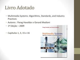 Livro Adotado
• Multimedia Systems: Algorithms, Standards, and Industry
  Practices
• Autores : Parag Havaldar e Gerard Medioni
• 1ª Edição – 2009

• Capítulos 1, 3, 15 e 16
 