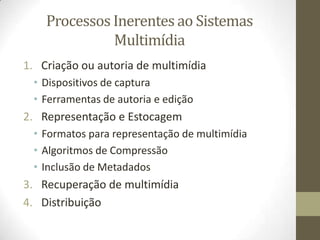 Processos Inerentes ao Sistemas
              Multimídia
1. Criação ou autoria de multimídia
 • Dispositivos de captura
 • Ferramentas de autoria e edição
2. Representação e Estocagem
 • Formatos para representação de multimídia
 • Algoritmos de Compressão
 • Inclusão de Metadados
3. Recuperação de multimídia
4. Distribuição
 
